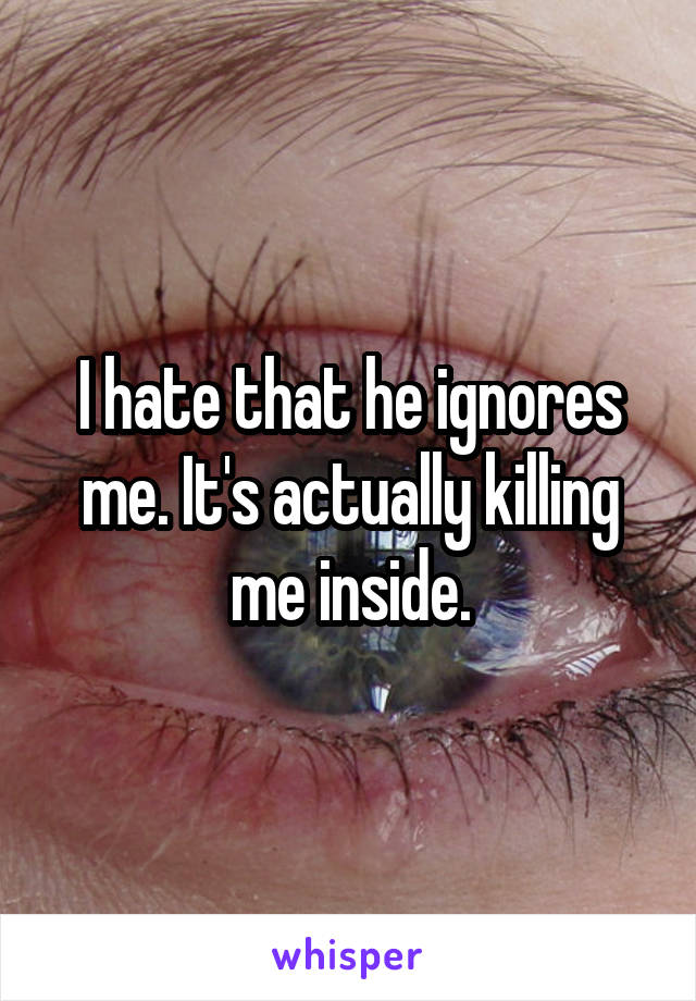 I hate that he ignores me. It's actually killing me inside.