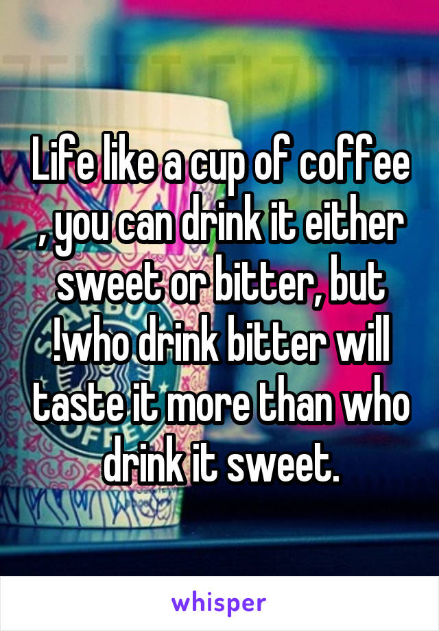 Life like a cup of coffee , you can drink it either sweet or bitter, but !who drink bitter will taste it more than who drink it sweet.