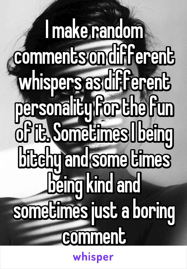 I make random comments on different whispers as different personality for the fun of it. Sometimes I being bitchy and some times being kind and sometimes just a boring comment