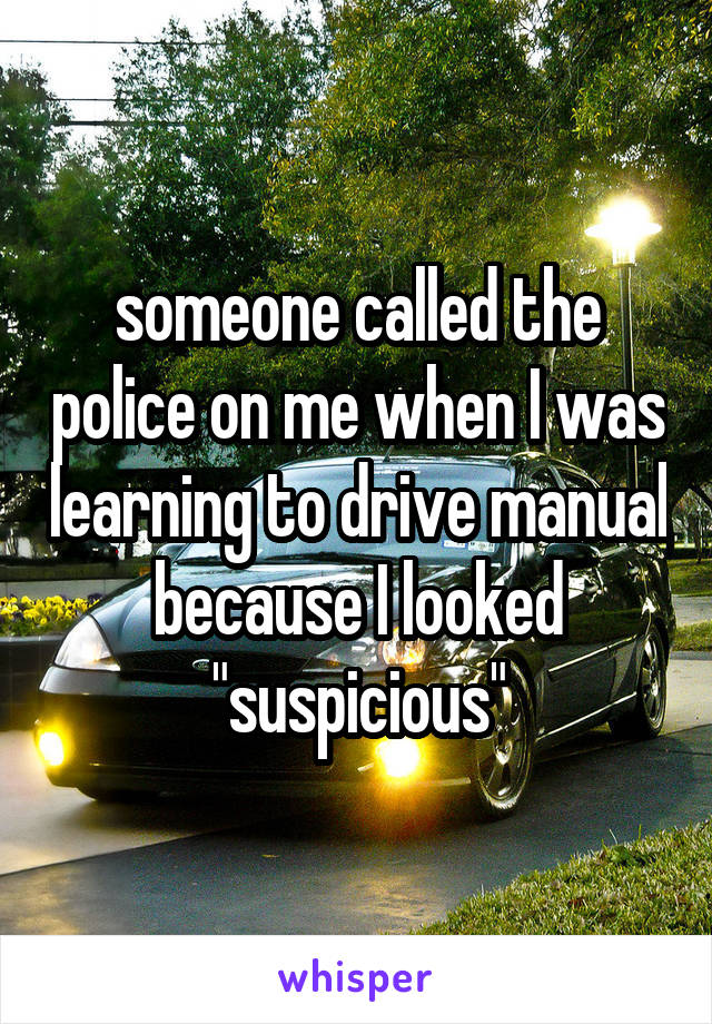 someone called the police on me when I was learning to drive manual because I looked "suspicious"