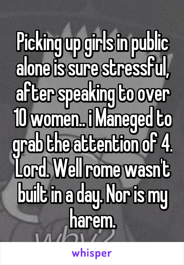 Picking up girls in public alone is sure stressful, after speaking to over 10 women.. i Maneged to grab the attention of 4. Lord. Well rome wasn't built in a day. Nor is my harem.