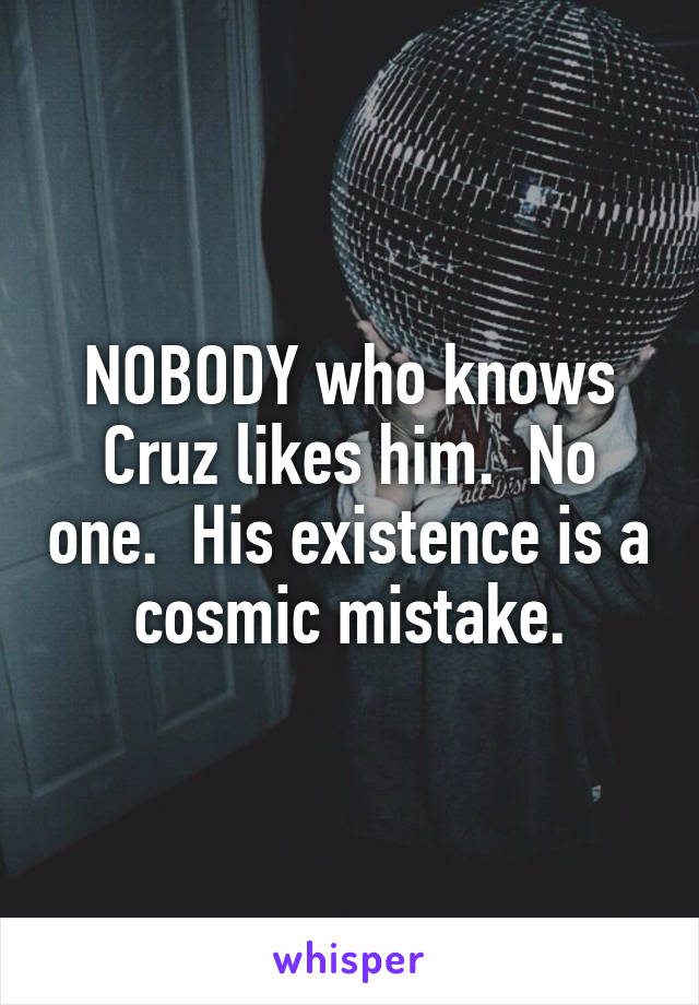 NOBODY who knows Cruz likes him.  No one.  His existence is a cosmic mistake.