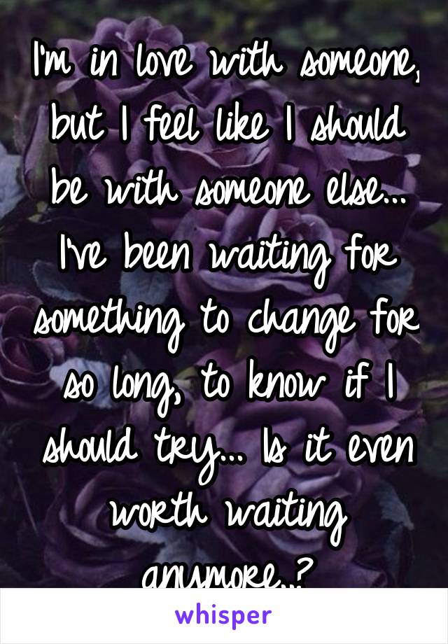 I'm in love with someone, but I feel like I should be with someone else... I've been waiting for something to change for so long, to know if I should try... Is it even worth waiting anymore..?