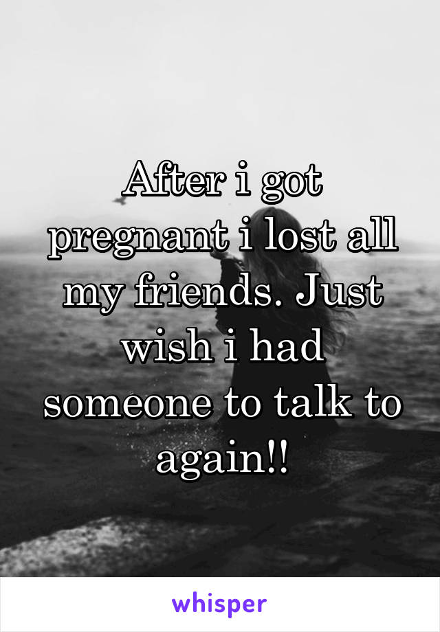 After i got pregnant i lost all my friends. Just wish i had someone to talk to again!!