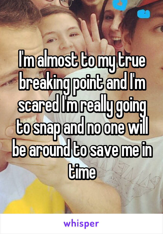 I'm almost to my true breaking point and I'm scared I'm really going to snap and no one will be around to save me in time