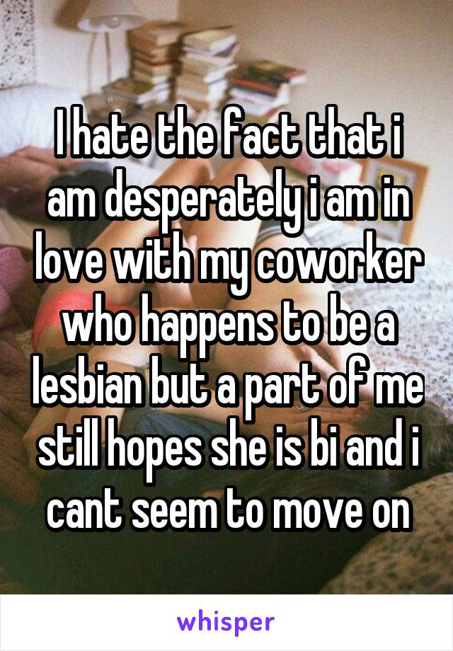 I hate the fact that i am desperately i am in love with my coworker who happens to be a lesbian but a part of me still hopes she is bi and i cant seem to move on