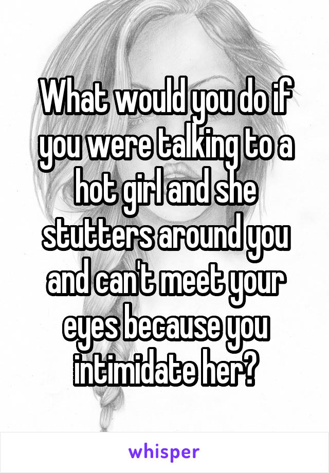 What would you do if you were talking to a hot girl and she stutters around you and can't meet your eyes because you intimidate her?