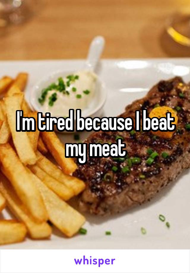 I'm tired because I beat my meat