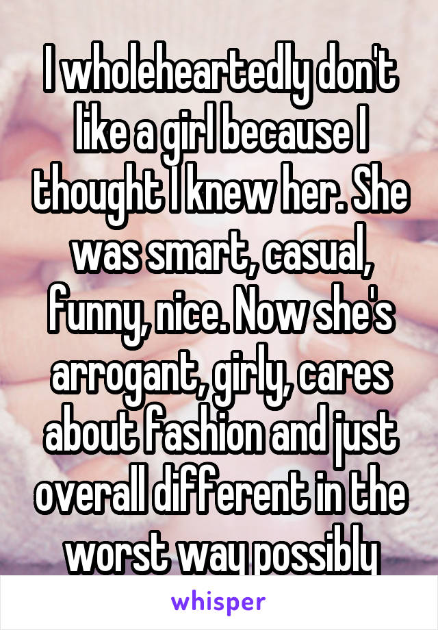 I wholeheartedly don't like a girl because I thought I knew her. She was smart, casual, funny, nice. Now she's arrogant, girly, cares about fashion and just overall different in the worst way possibly