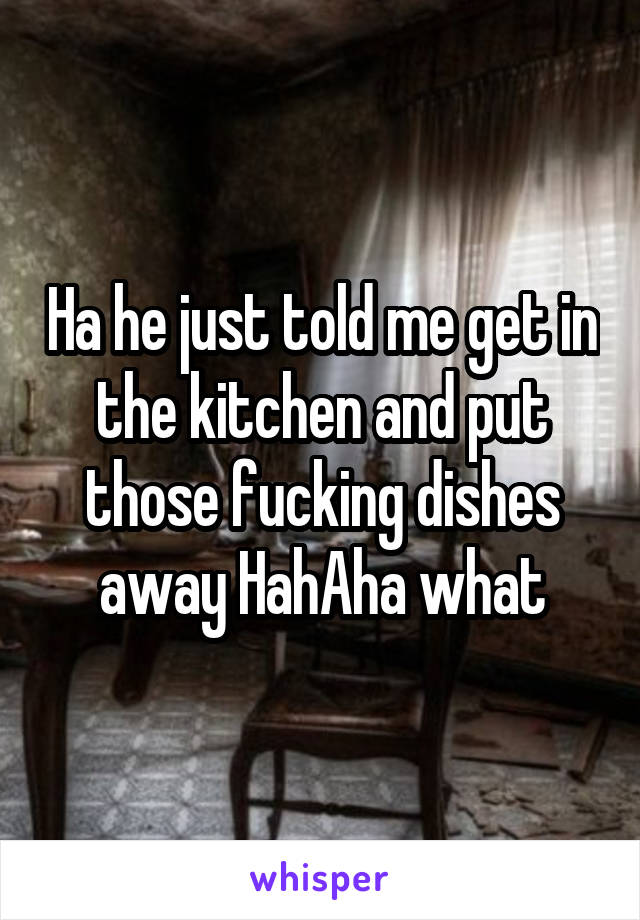 Ha he just told me get in the kitchen and put those fucking dishes away HahAha what