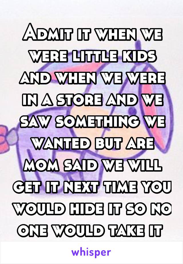 Admit it when we were little kids and when we were in a store and we saw something we wanted but are mom said we will get it next time you would hide it so no one would take it 