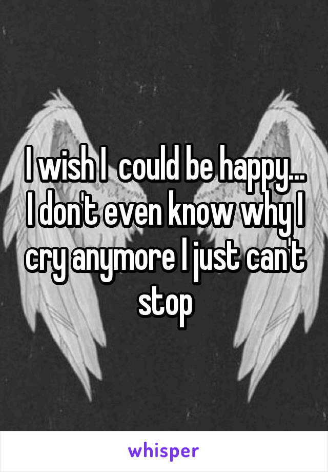 I wish I  could be happy... I don't even know why I cry anymore I just can't stop