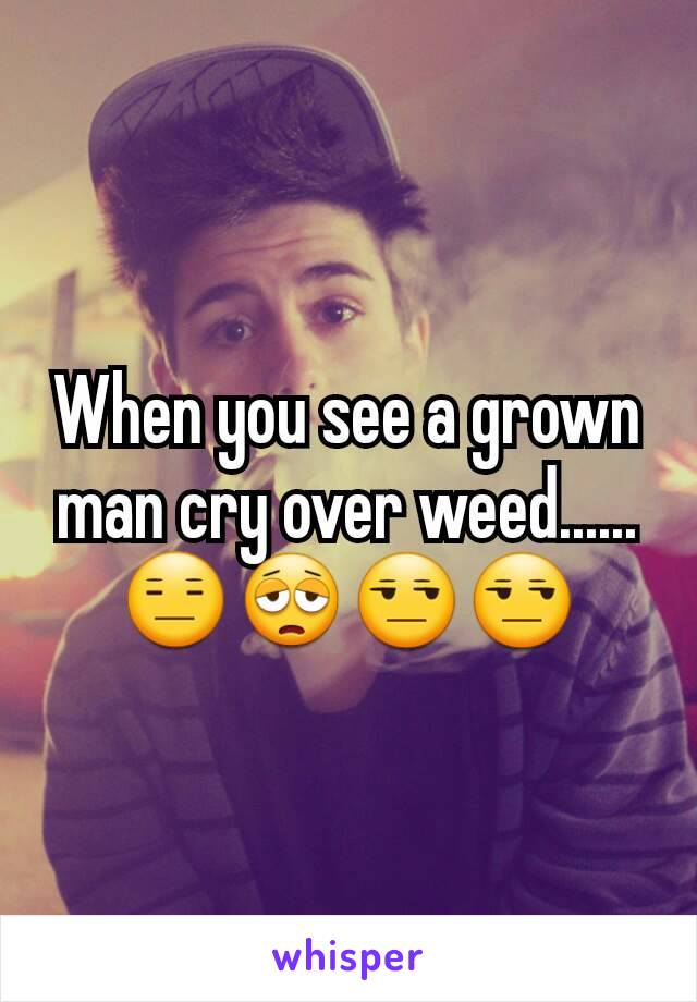 When you see a grown man cry over weed......😑😩😒😒