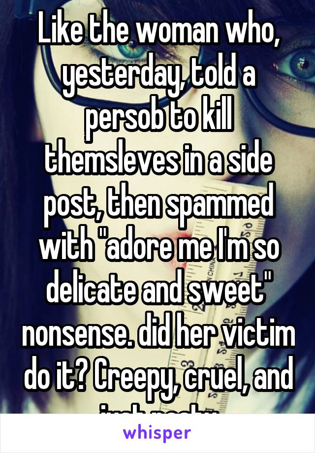 Like the woman who, yesterday, told a persob to kill themsleves in a side post, then spammed with "adore me I'm so delicate and sweet" nonsense. did her victim do it? Creepy, cruel, and just nasty