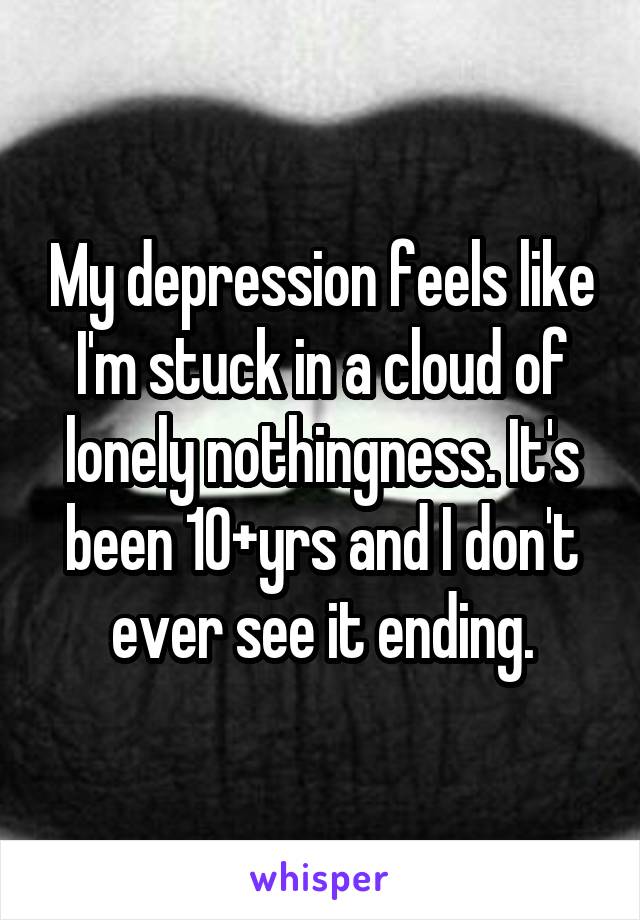 My depression feels like I'm stuck in a cloud of lonely nothingness. It's been 10+yrs and I don't ever see it ending.