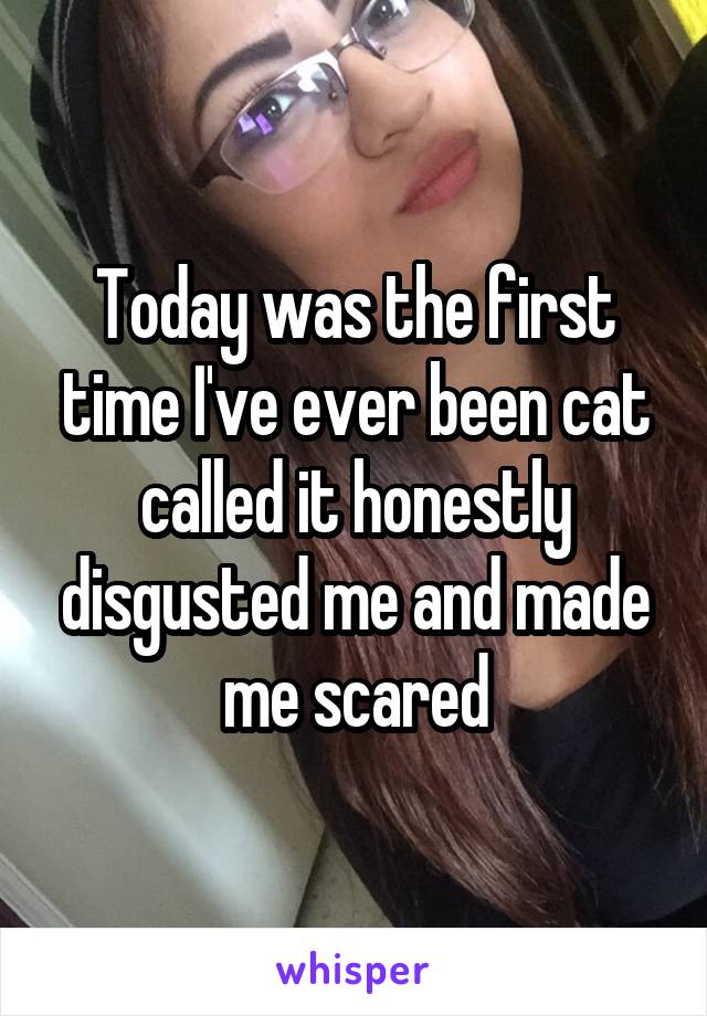 Today was the first time I've ever been cat called it honestly disgusted me and made me scared