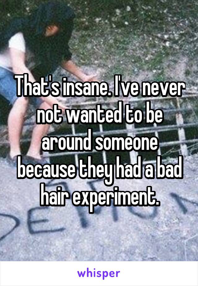 That's insane. I've never not wanted to be around someone because they had a bad hair experiment.