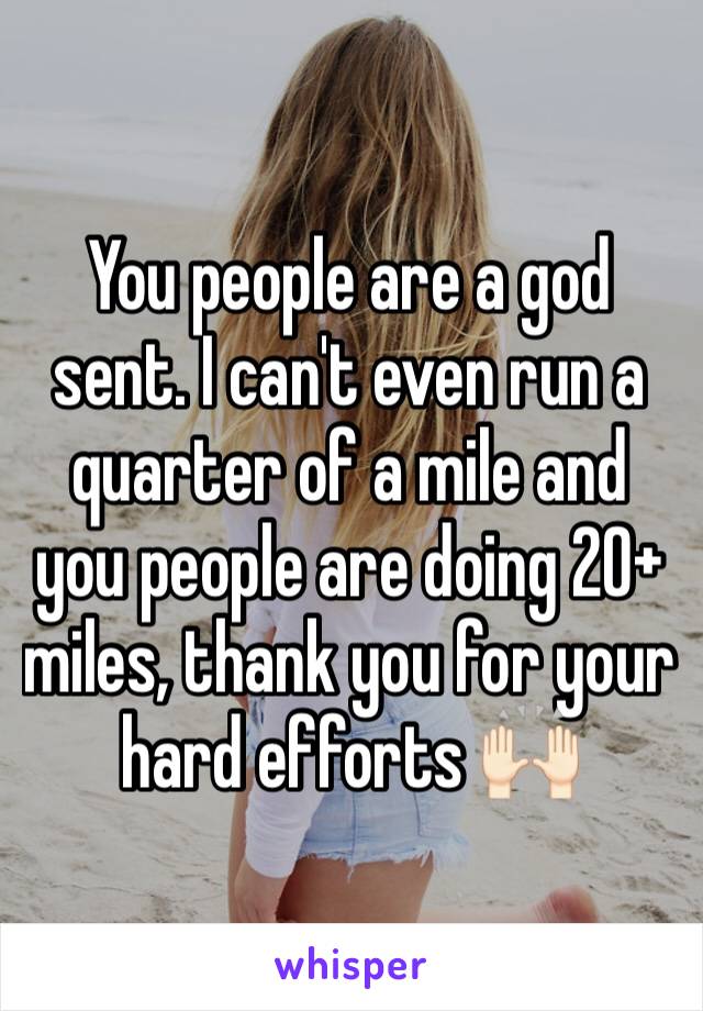 You people are a god sent. I can't even run a quarter of a mile and you people are doing 20+ miles, thank you for your hard efforts 🙌🏻