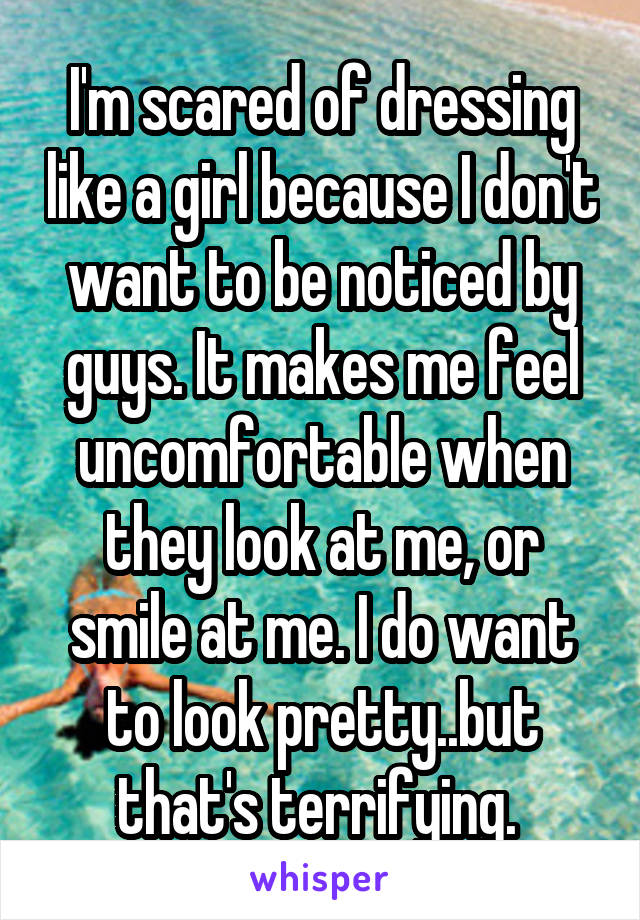 I'm scared of dressing like a girl because I don't want to be noticed by guys. It makes me feel uncomfortable when they look at me, or smile at me. I do want to look pretty..but that's terrifying. 