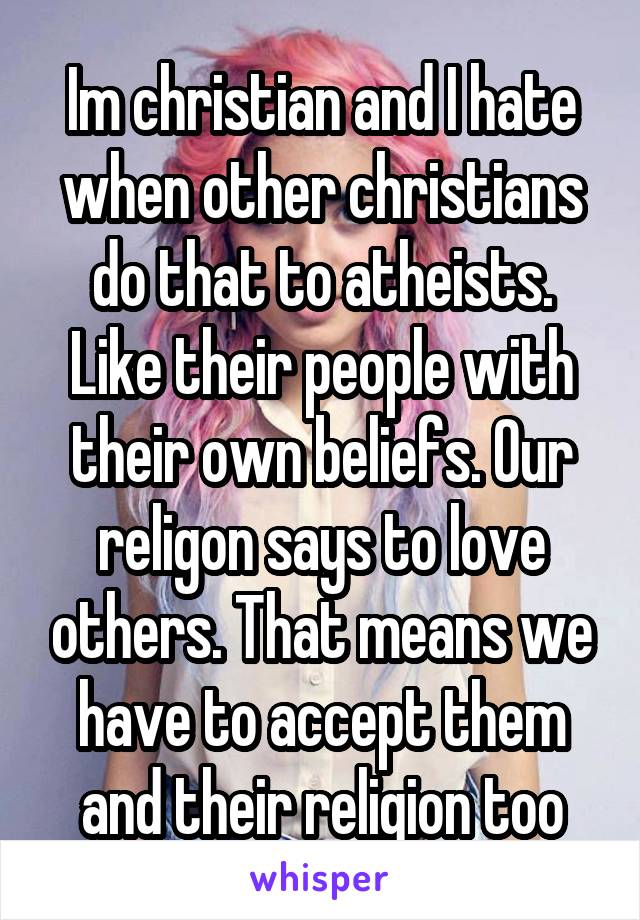 Im christian and I hate when other christians do that to atheists. Like their people with their own beliefs. Our religon says to love others. That means we have to accept them and their religion too