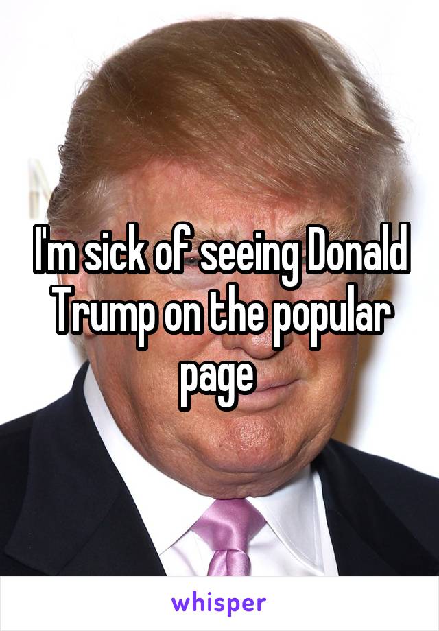 I'm sick of seeing Donald Trump on the popular page 