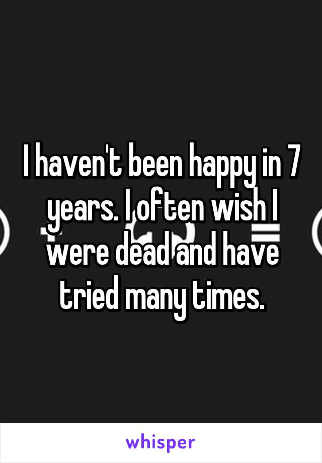 I haven't been happy in 7 years. I often wish I were dead and have tried many times.