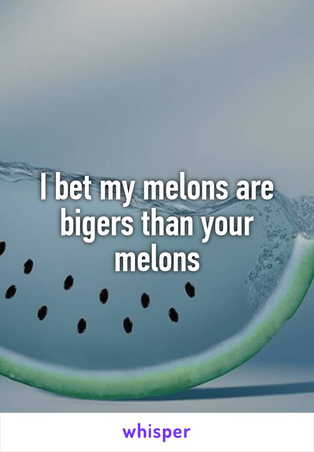 I bet my melons are bigers than your melons