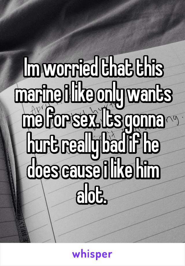 Im worried that this marine i like only wants me for sex. Its gonna hurt really bad if he does cause i like him alot. 