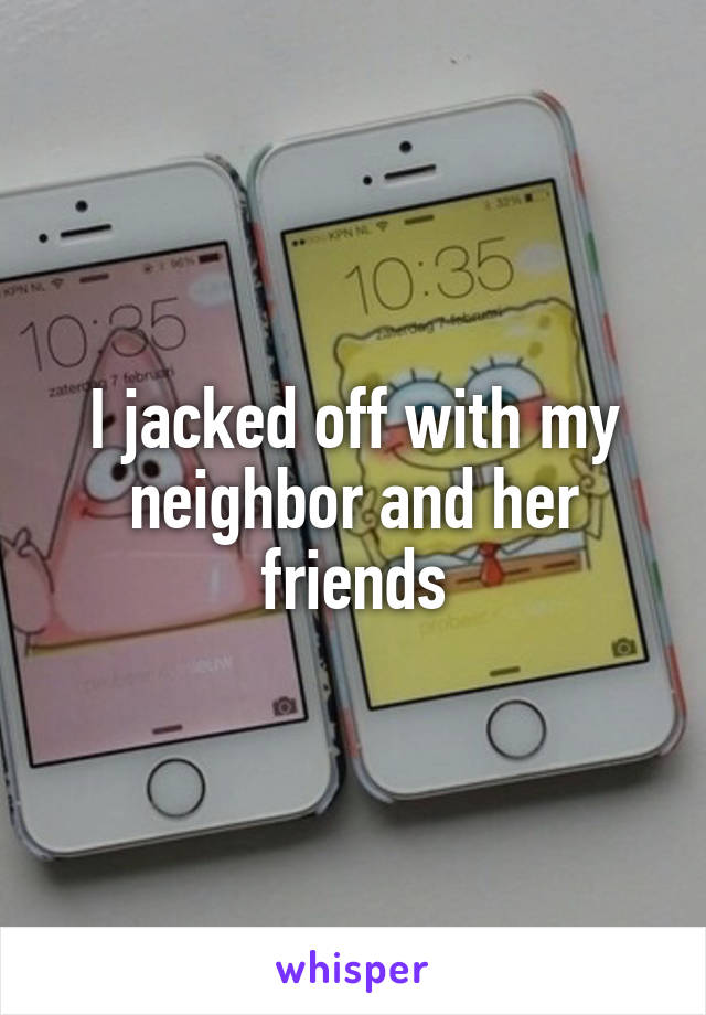 I jacked off with my neighbor and her friends