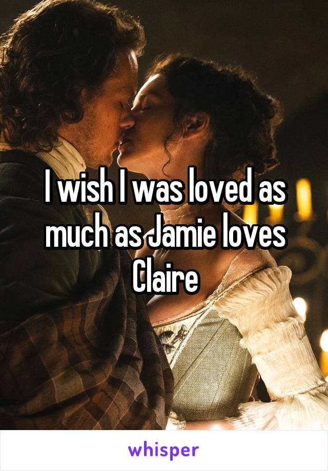 I wish I was loved as much as Jamie loves Claire