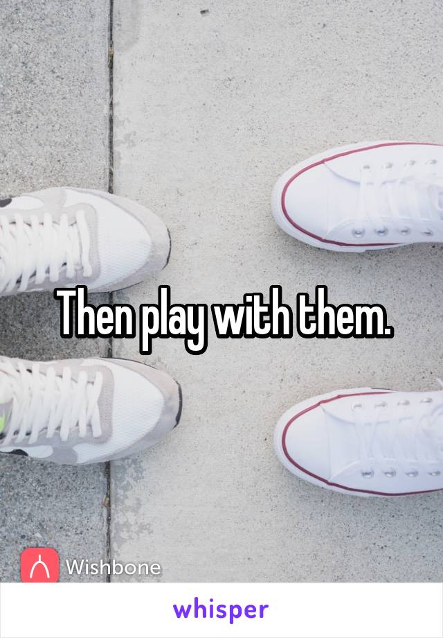 Then play with them.