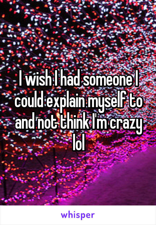 I wish I had someone I could explain myself to and not think I'm crazy lol