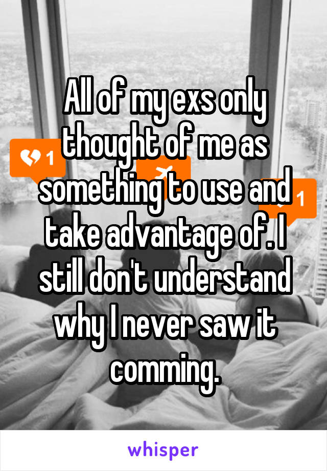 All of my exs only thought of me as something to use and take advantage of. I still don't understand why I never saw it comming.