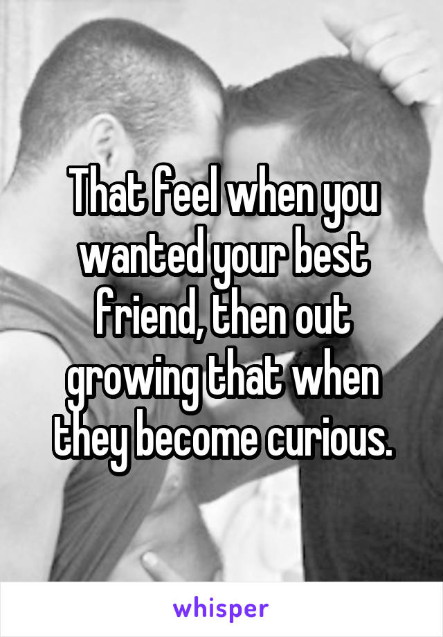 That feel when you wanted your best friend, then out growing that when they become curious.