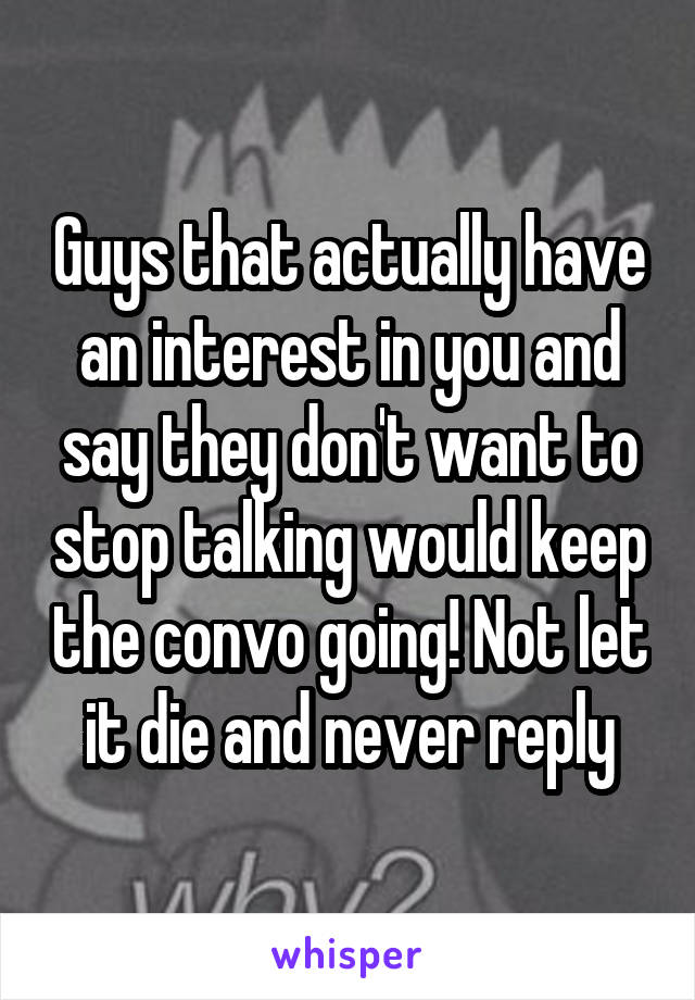 Guys that actually have an interest in you and say they don't want to stop talking would keep the convo going! Not let it die and never reply