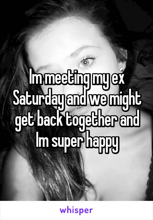 Im meeting my ex Saturday and we might get back together and Im super happy