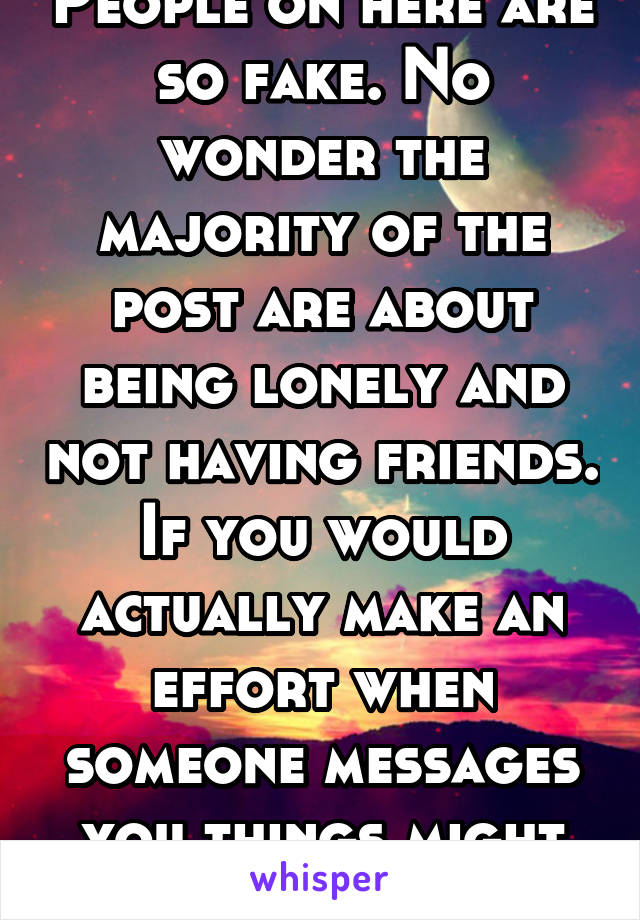 People on here are so fake. No wonder the majority of the post are about being lonely and not having friends. If you would actually make an effort when someone messages you things might be different 