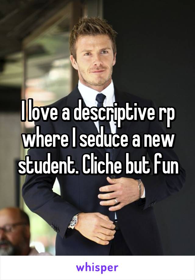 I love a descriptive rp where I seduce a new student. Cliche but fun