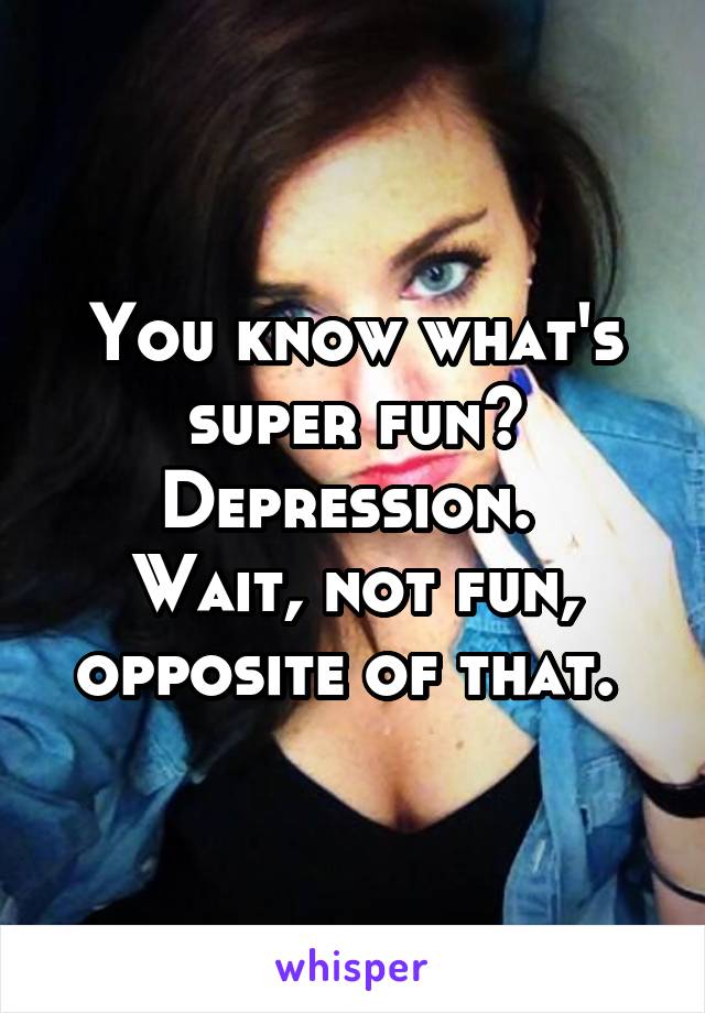 You know what's super fun? Depression. 
Wait, not fun, opposite of that. 