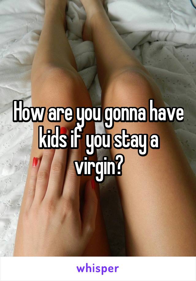 How are you gonna have kids if you stay a virgin?