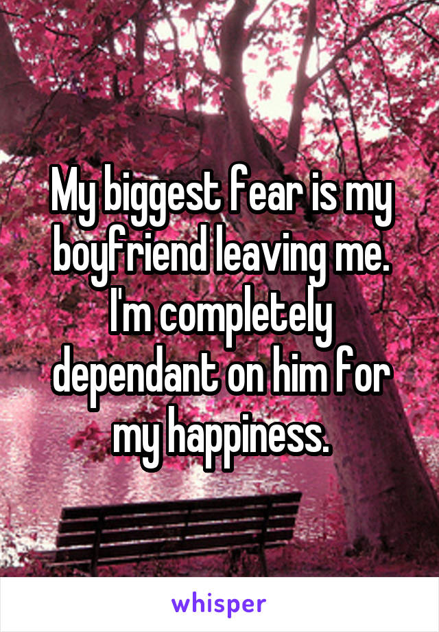 My biggest fear is my boyfriend leaving me. I'm completely dependant on him for my happiness.