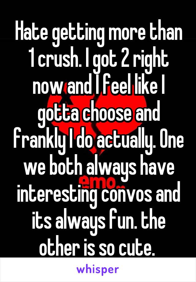 Hate getting more than 1 crush. I got 2 right now and I feel like I gotta choose and frankly I do actually. One we both always have interesting convos and its always fun. the other is so cute. 