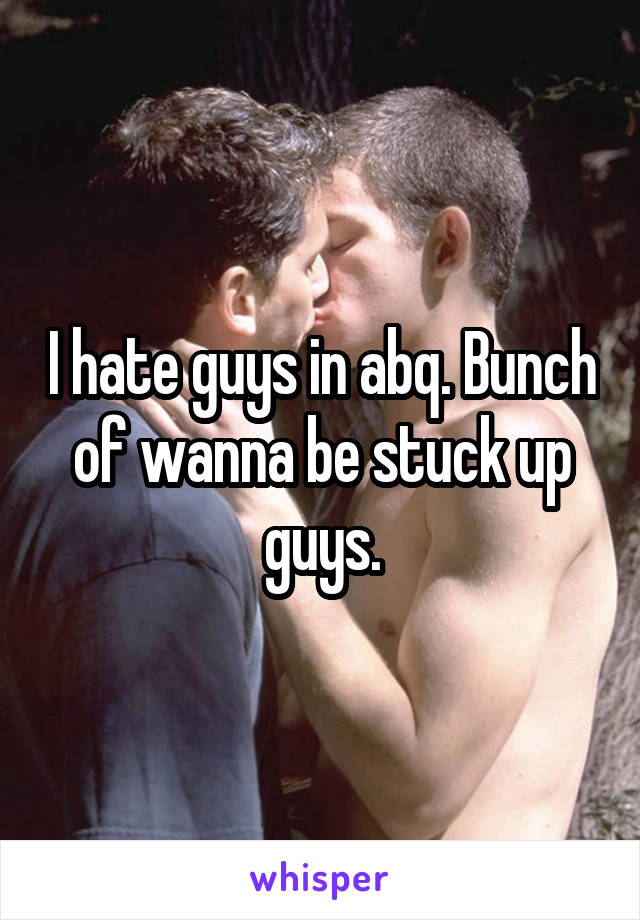 I hate guys in abq. Bunch of wanna be stuck up guys.