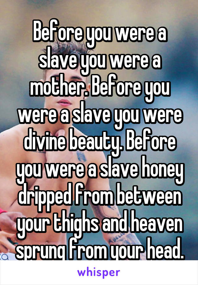 Before you were a slave you were a mother. Before you were a slave you were divine beauty. Before you were a slave honey dripped from between your thighs and heaven sprung from your head.