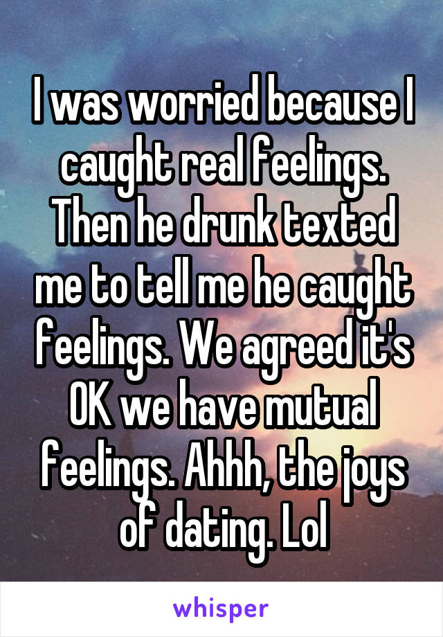 I was worried because I caught real feelings. Then he drunk texted me to tell me he caught feelings. We agreed it's OK we have mutual feelings. Ahhh, the joys of dating. Lol