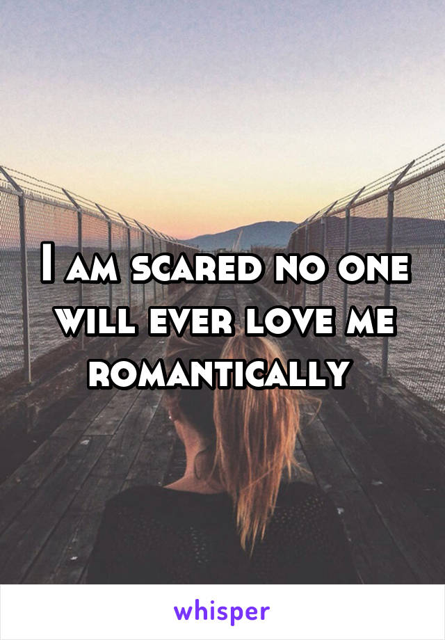 I am scared no one will ever love me romantically 