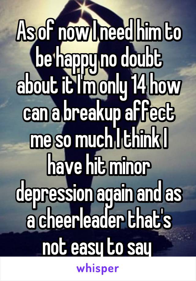 As of now I need him to be happy no doubt about it I'm only 14 how can a breakup affect me so much I think I have hit minor depression again and as a cheerleader that's not easy to say 