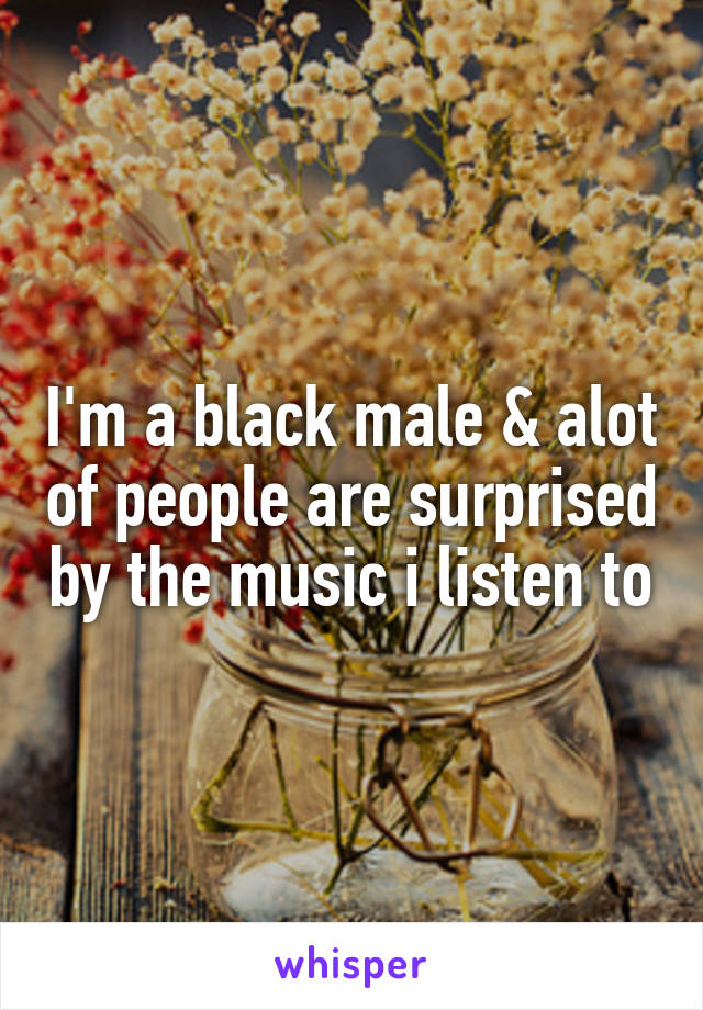 I'm a black male & alot of people are surprised by the music i listen to