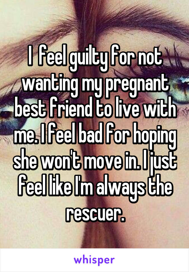 I  feel guilty for not wanting my pregnant best friend to live with me. I feel bad for hoping she won't move in. I just feel like I'm always the rescuer.