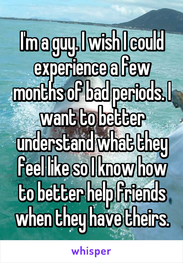 I'm a guy. I wish I could experience a few months of bad periods. I want to better understand what they feel like so I know how to better help friends when they have theirs.